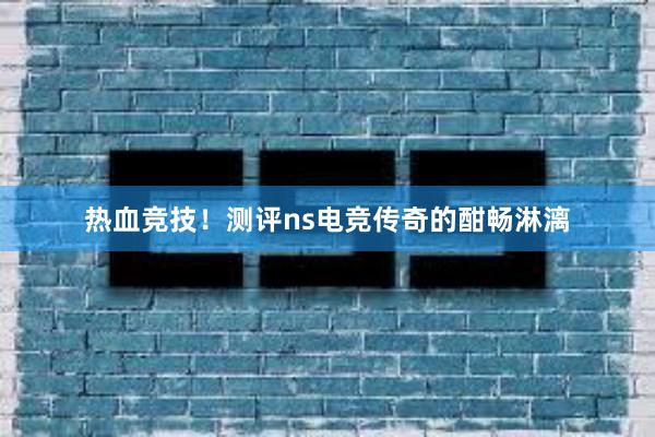 热血竞技！测评ns电竞传奇的酣畅淋漓