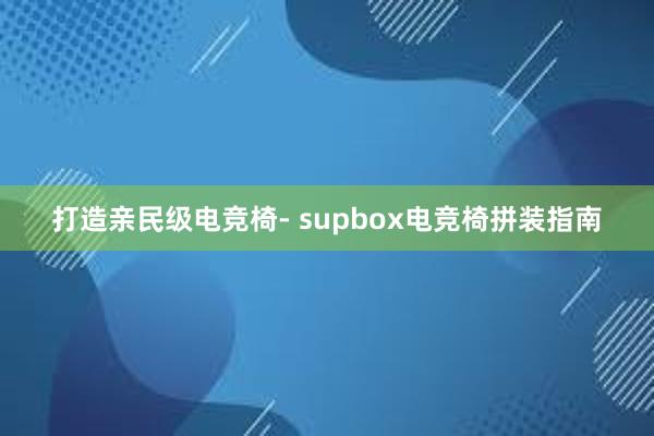 打造亲民级电竞椅- supbox电竞椅拼装指南