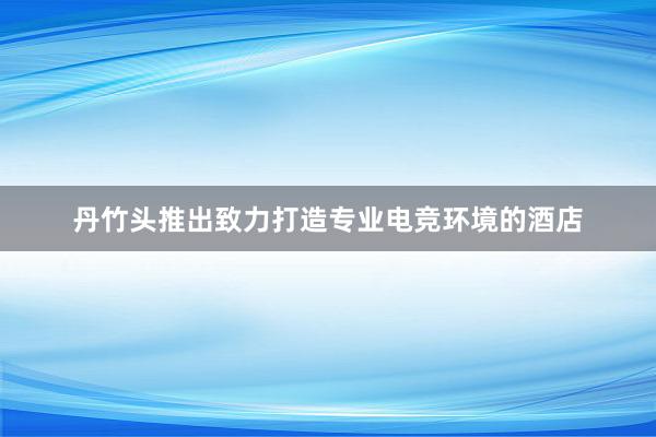 丹竹头推出致力打造专业电竞环境的酒店