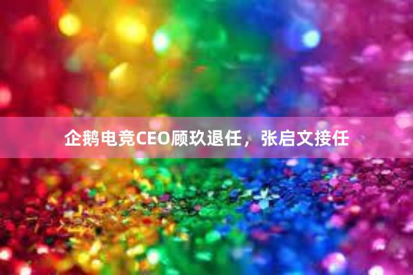 企鹅电竞CEO顾玖退任，张启文接任