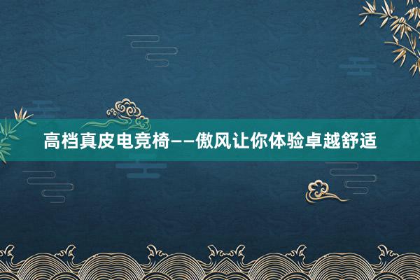 高档真皮电竞椅——傲风让你体验卓越舒适