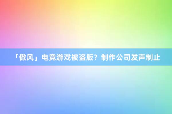 「傲风」电竞游戏被盗版？制作公司发声制止