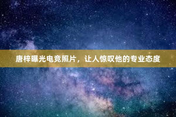 唐梓曝光电竞照片，让人惊叹他的专业态度