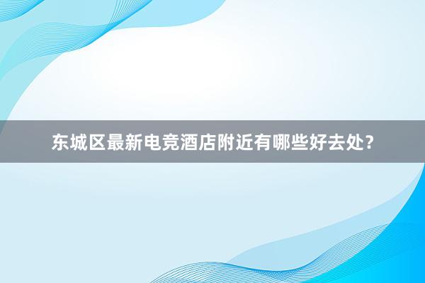 东城区最新电竞酒店附近有哪些好去处？