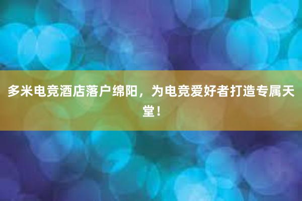 多米电竞酒店落户绵阳，为电竞爱好者打造专属天堂！