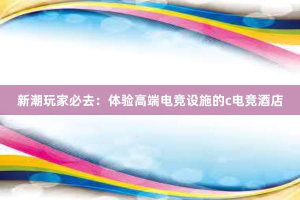 新潮玩家必去：体验高端电竞设施的c电竞酒店