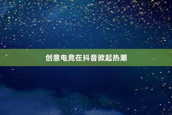 创意电竞在抖音掀起热潮