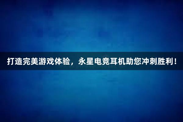 打造完美游戏体验，永星电竞耳机助您冲刺胜利！