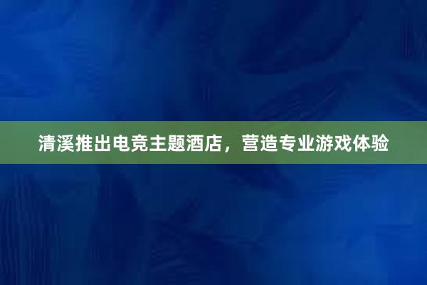 清溪推出电竞主题酒店，营造专业游戏体验