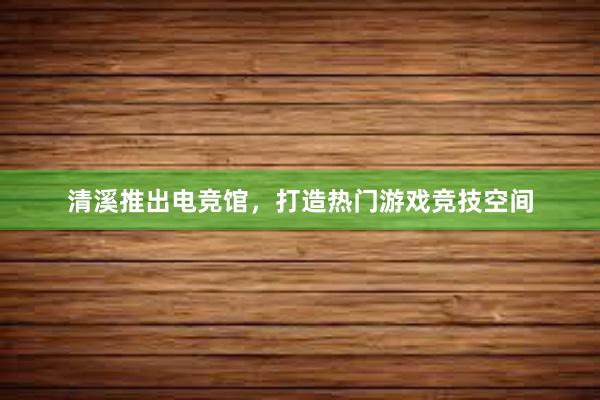 清溪推出电竞馆，打造热门游戏竞技空间