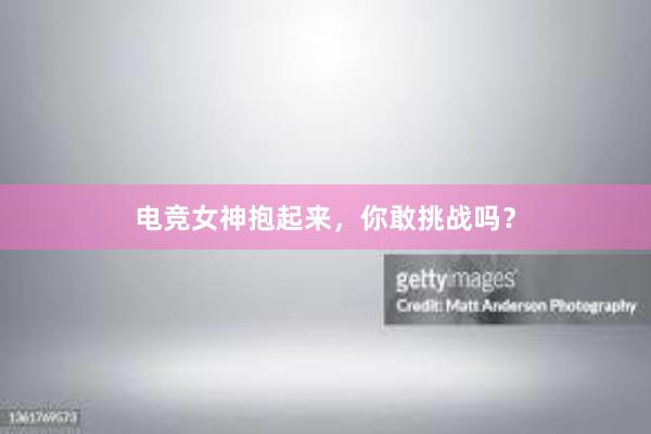 电竞女神抱起来，你敢挑战吗？