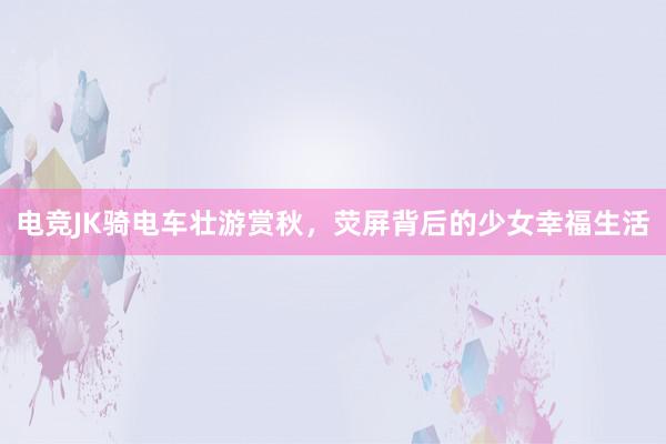 电竞JK骑电车壮游赏秋，荧屏背后的少女幸福生活