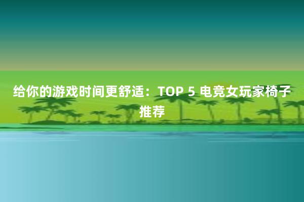 给你的游戏时间更舒适：TOP 5 电竞女玩家椅子推荐