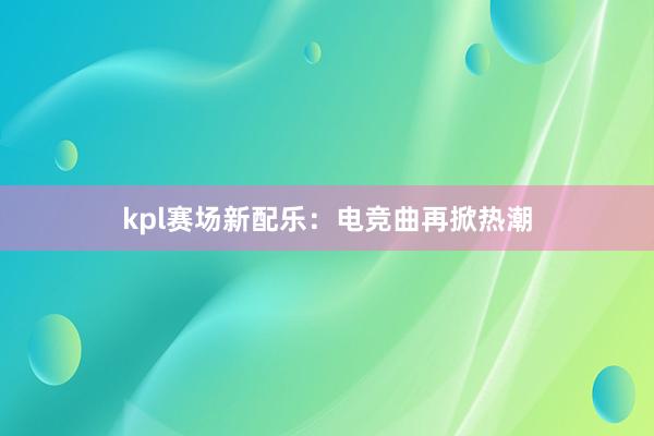 kpl赛场新配乐：电竞曲再掀热潮