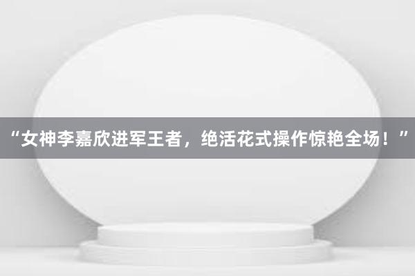 “女神李嘉欣进军王者，绝活花式操作惊艳全场！”