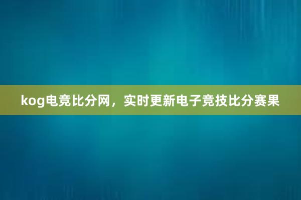 kog电竞比分网，实时更新电子竞技比分赛果