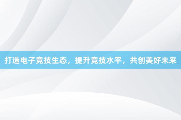 打造电子竞技生态，提升竞技水平，共创美好未来