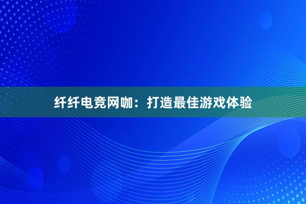 纤纤电竞网咖：打造最佳游戏体验