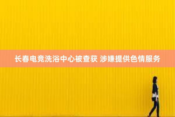 长春电竞洗浴中心被查获 涉嫌提供色情服务