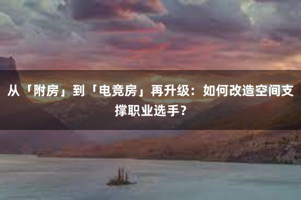 从「附房」到「电竞房」再升级：如何改造空间支撑职业选手？